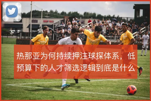 热那亚为何持续押注球探体系，低预算下的人才筛选逻辑到底是什么