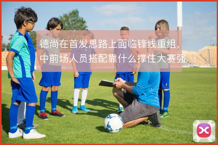 德尚在首发思路上面临锋线重组，中前场人员搭配靠什么撑住大赛强度