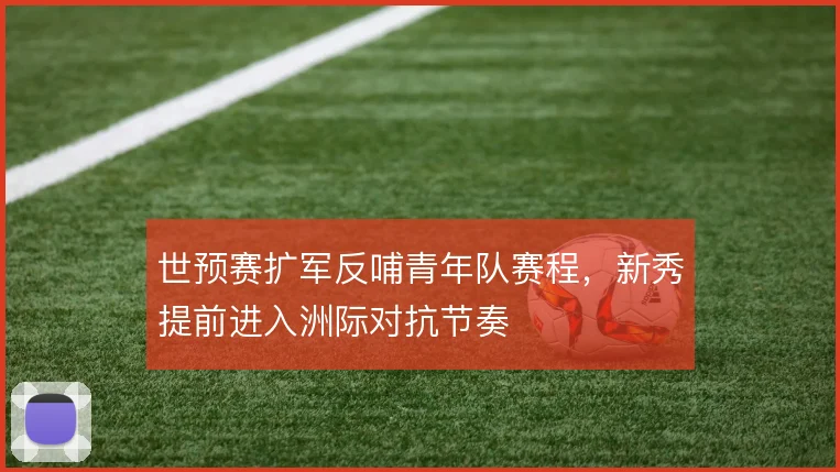 世预赛扩军反哺青年队赛程，新秀提前进入洲际对抗节奏