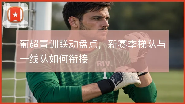 葡超青训联动盘点，新赛季梯队与一线队如何衔接