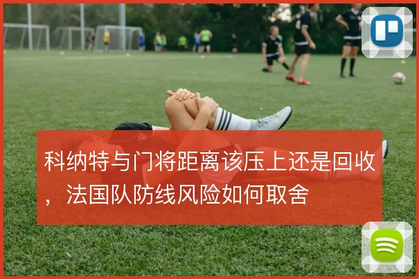 科纳特与门将距离该压上还是回收，法国队防线风险如何取舍