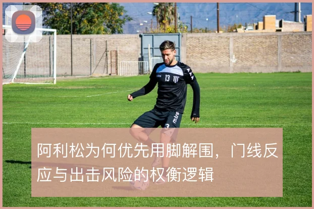 阿利松为何优先用脚解围，门线反应与出击风险的权衡逻辑