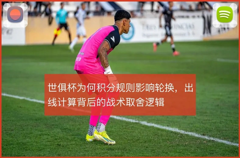 世俱杯为何积分规则影响轮换，出线计算背后的战术取舍逻辑