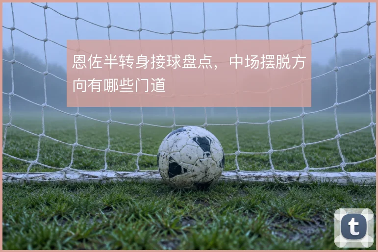 恩佐半转身接球盘点，中场摆脱方向有哪些门道