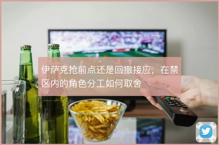 伊萨克抢前点还是回撤接应，在禁区内的角色分工如何取舍