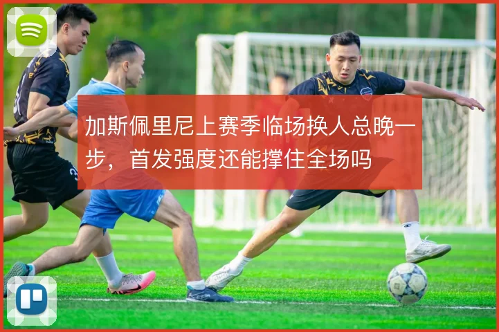 加斯佩里尼上赛季临场换人总晚一步，首发强度还能撑住全场吗