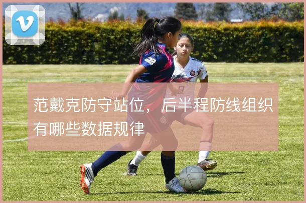 范戴克防守站位，后半程防线组织有哪些数据规律