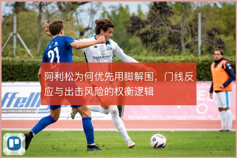 阿利松为何优先用脚解围，门线反应与出击风险的权衡逻辑
