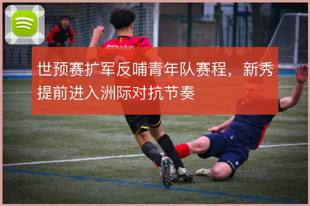 世预赛扩军反哺青年队赛程，新秀提前进入洲际对抗节奏