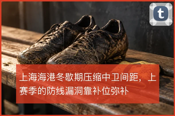 上海海港冬歇期压缩中卫间距，上赛季的防线漏洞靠补位弥补