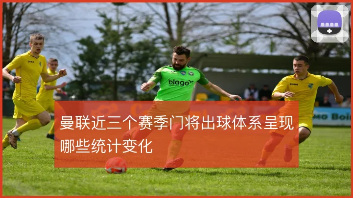 曼联近三个赛季门将出球体系呈现哪些统计变化