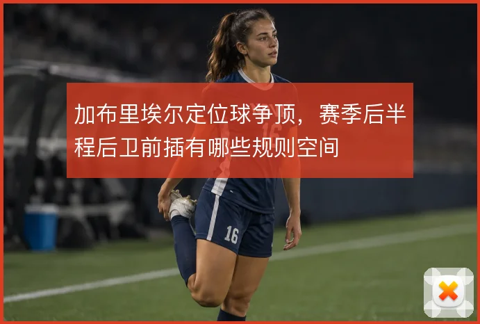 加布里埃尔定位球争顶，赛季后半程后卫前插有哪些规则空间