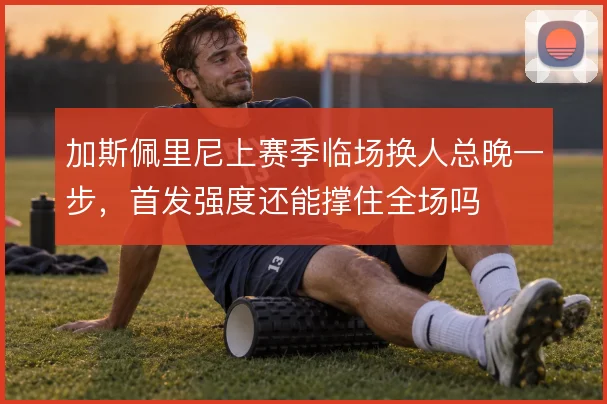 加斯佩里尼上赛季临场换人总晚一步,首发强度还能撑住全场吗