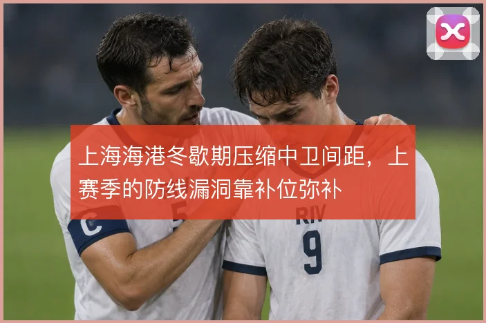 上海海港冬歇期压缩中卫间距，上赛季的防线漏洞靠补位弥补