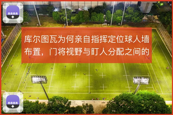 库尔图瓦为何亲自指挥定位球人墙布置,门将视野与盯人分配之间的权衡
