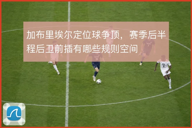 加布里埃尔定位球争顶，赛季后半程后卫前插有哪些规则空间