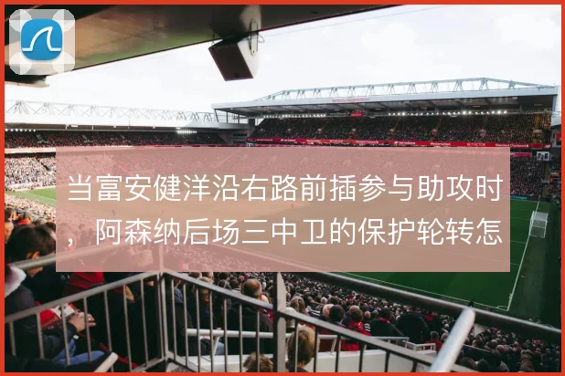 当富安健洋沿右路前插参与助攻时，阿森纳后场三中卫的保护轮转怎么补位